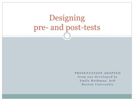 PRESENTATION ADAPTED from one developed by Emily Rothman, ScD Boston University Designing pre- and post-tests.