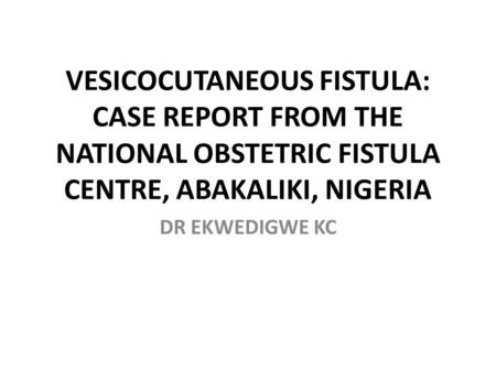 VESICOCUTANEOUS FISTULA: CASE REPORT FROM THE NATIONAL OBSTETRIC FISTULA CENTRE, ABAKALIKI, NIGERIA DR EKWEDIGWE KC.