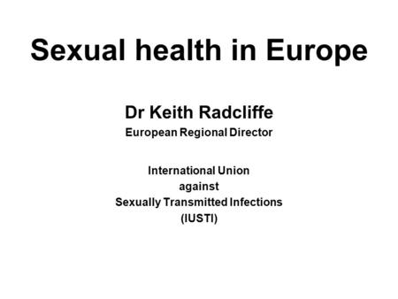 Sexual health in Europe Dr Keith Radcliffe European Regional Director International Union against Sexually Transmitted Infections (IUSTI)