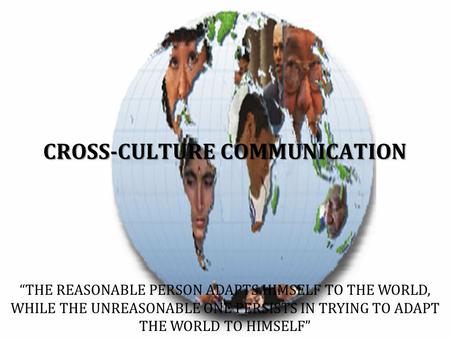 CROSS-CULTURE COMMUNICATION “THE REASONABLE PERSON ADAPTS HIMSELF TO THE WORLD, WHILE THE UNREASONABLE ONE PERSISTS IN TRYING TO ADAPT THE WORLD TO HIMSELF”