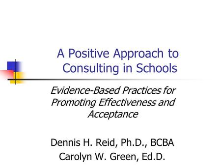 A Positive Approach to Consulting in Schools Evidence-Based Practices for Promoting Effectiveness and Acceptance Dennis H. Reid, Ph.D., BCBA Carolyn W.