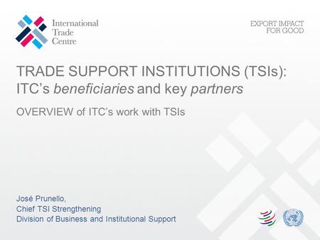 TRADE SUPPORT INSTITUTIONS (TSIs): ITC’s beneficiaries and key partners OVERVIEW of ITC’s work with TSIs José Prunello, Chief TSI Strengthening Division.