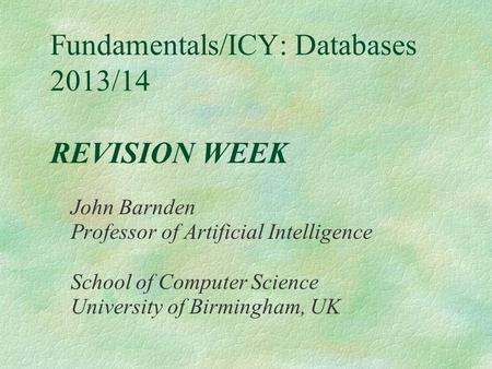 Fundamentals/ICY: Databases 2013/14 REVISION WEEK John Barnden Professor of Artificial Intelligence School of Computer Science University of Birmingham,
