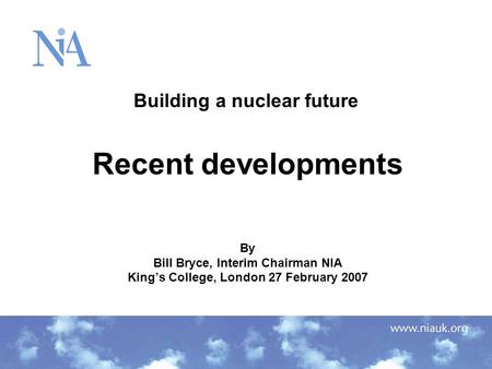 Building a nuclear future Recent developments By Bill Bryce, Interim Chairman NIA King’s College, London 27 February 2007.