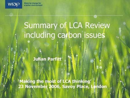 Summary of LCA Review including carbon issues Julian Parfitt WRAP LCA Symposium ‘Making the most of LCA thinking’ 23 November 2006, Savoy Place, London.