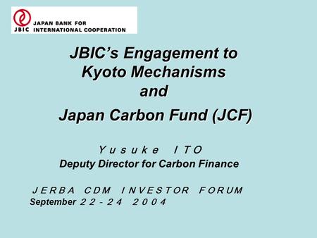 JBIC’s Engagement to Kyoto Mechanisms and Japan Carbon Fund (JCF) Ｙｕｓｕｋｅ ＩＴＯ Deputy Director for Carbon Finance ＪＥＲＢＡ ＣＤＭ ＩＮＶＥＳＴＯＲ ＦＯＲＵＭ September ２２－２４.