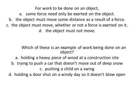 For work to be done on an object, a. some force need only be exerted on the object. b. the object must move some distance as a result of a force. c. the.
