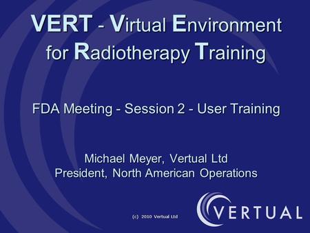 (c) 2010 Vertual Ltd VERT - V irtual E nvironment for R adiotherapy T raining FDA Meeting - Session 2 - User Training Michael Meyer, Vertual Ltd President,