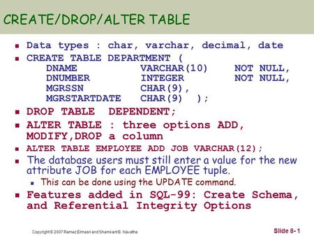 Copyright © 2007 Ramez Elmasri and Shamkant B. Navathe Slide 8- 1 CREATE/DROP/ALTER TABLE Data types : char, varchar, decimal, date CREATE TABLE DEPARTMENT.