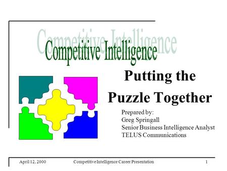 April 12, 2000Competitive Intelligence Career Presentation1 Putting the Puzzle Together Prepared by: Greg Springall Senior Business Intelligence Analyst.
