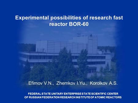 Experimental possibilities of research fast reactor BOR-60 Efimov V.N., Zhemkov I.Yu., Korolkov A.S. FEDERAL STATE UNITARY ENTERPRISE STATE SCIENTIFIC.