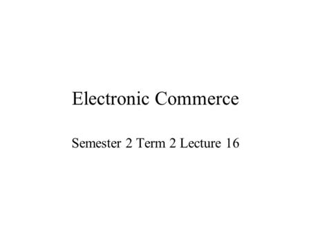 Electronic Commerce Semester 2 Term 2 Lecture 16.
