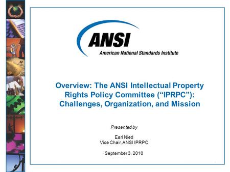 1 Presented by Earl Nied Vice Chair, ANSI IPRPC September 3, 2010 Overview: The ANSI Intellectual Property Rights Policy Committee (“IPRPC”): Challenges,