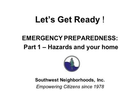 Let’s Get Ready ! EMERGENCY PREPAREDNESS: Part 1 – Hazards and your home Southwest Neighborhoods, Inc. Empowering Citizens since 1978.