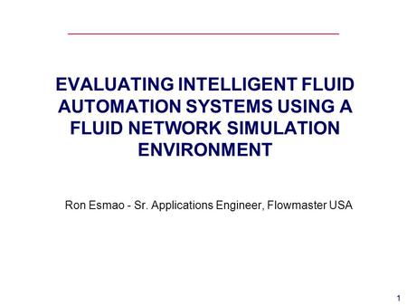 1 EVALUATING INTELLIGENT FLUID AUTOMATION SYSTEMS USING A FLUID NETWORK SIMULATION ENVIRONMENT Ron Esmao - Sr. Applications Engineer, Flowmaster USA.