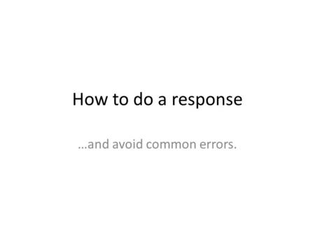 How to do a response …and avoid common errors.. 1. A response is not a summary.