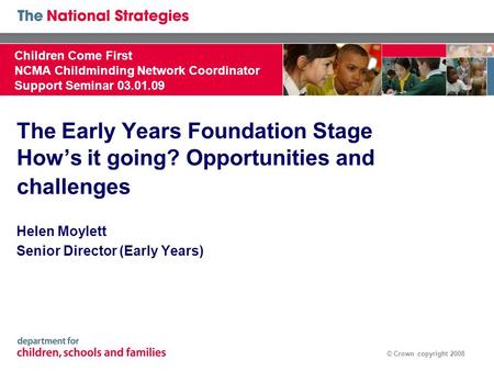 © Crown copyright 2008 The Early Years Foundation Stage How’s it going? Opportunities and challenges Helen Moylett Senior Director (Early Years) Children.