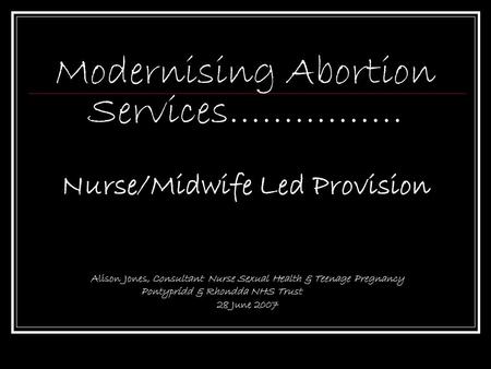 Modernising Abortion Services……………. Nurse/Midwife Led Provision Alison Jones, Consultant Nurse Sexual Health & Teenage Pregnancy Pontypridd & Rhondda NHS.