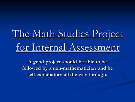 The Math Studies Project for Internal Assessment A good project should be able to be followed by a non-mathematician and be self explanatory all the way.