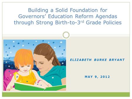 ELIZABETH BURKE BRYANT MAY 9, 2012 Building a Solid Foundation for Governors’ Education Reform Agendas through Strong Birth-to-3 rd Grade Policies.