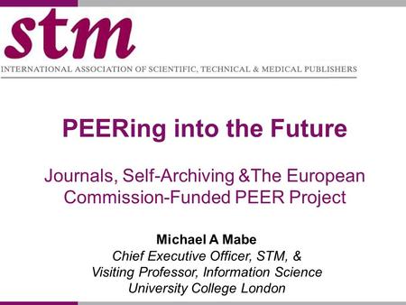 PEERing into the Future Journals, Self-Archiving &The European Commission-Funded PEER Project Michael A Mabe Chief Executive Officer, STM, & Visiting Professor,