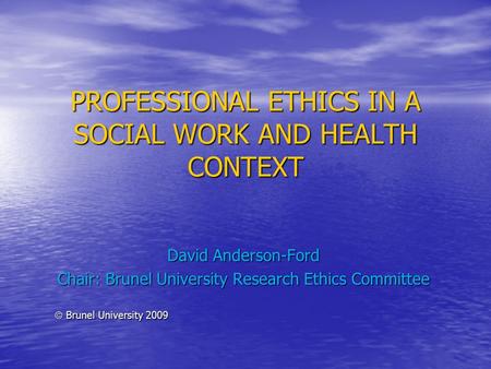 PROFESSIONAL ETHICS IN A SOCIAL WORK AND HEALTH CONTEXT David Anderson-Ford Chair: Brunel University Research Ethics Committee  Brunel University 2009.