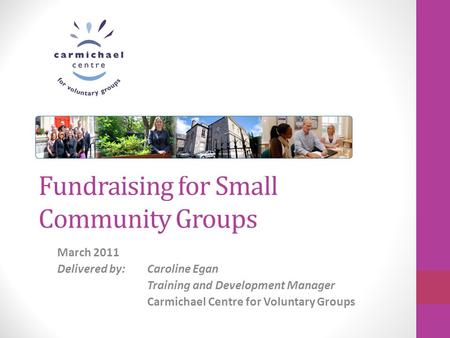 Fundraising for Small Community Groups March 2011 Delivered by: Caroline Egan Training and Development Manager Carmichael Centre for Voluntary Groups.