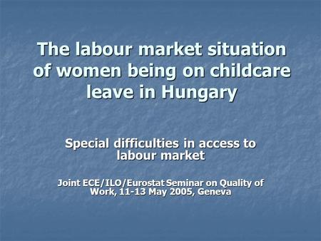 The labour market situation of women being on childcare leave in Hungary Special difficulties in access to labour market Joint ECE/ILO/Eurostat Seminar.