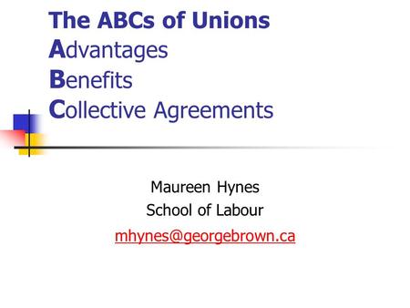The ABCs of Unions A dvantages B enefits C ollective Agreements Maureen Hynes School of Labour