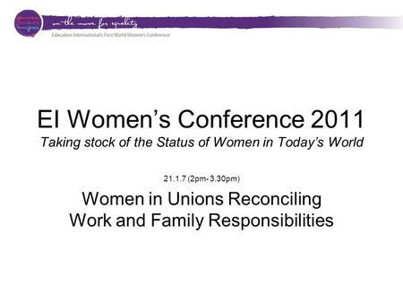 EI Women’s Conference 2011 Taking stock of the Status of Women in Today’s World 21.1.7 (2pm- 3.30pm) Women in Unions Reconciling Work and Family Responsibilities.