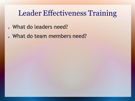 Leader Effectiveness Training ● What do leaders need? ● What do team members need?
