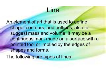Line An element of art that is used to define shape, contours, and outlines, also to suggest mass and volume. It may be a continuous mark made on a surface.