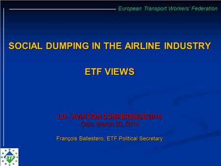 European Transport Workers’ Federation SOCIAL DUMPING IN THE AIRLINE INDUSTRY ETF VIEWS LO - AVIATION CONFERENCE 2014 Oslo, March 20, 2014 François Ballestero,