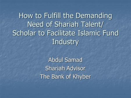 How to Fulfill the Demanding Need of Shariah Talent/ Scholar to Facilitate Islamic Fund Industry Abdul Samad Shariah Advisor The Bank of Khyber.