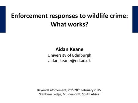 Enforcement responses to wildlife crime: What works? Aidan Keane University of Edinburgh Beyond Enforcement, 26 th -28 th February.