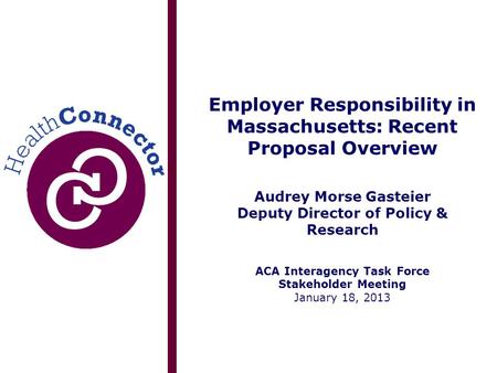 Employer Responsibility in Massachusetts: Recent Proposal Overview Audrey Morse Gasteier Deputy Director of Policy & Research ACA Interagency Task Force.