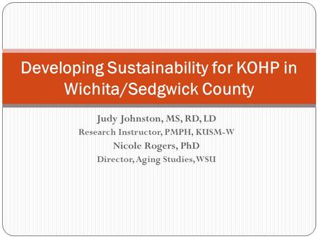 Judy Johnston, MS, RD, LD Research Instructor, PMPH, KUSM-W Nicole Rogers, PhD Director, Aging Studies, WSU Developing Sustainability for KOHP in Wichita/Sedgwick.