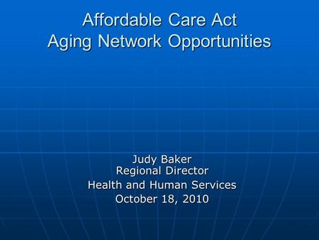 Affordable Care Act Aging Network Opportunities Judy Baker Regional Director Health and Human Services October 18, 2010.