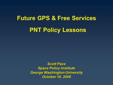 Scott Pace Space Policy Institute George Washington University October 16, 2008 Future GPS & Free Services PNT Policy Lessons.
