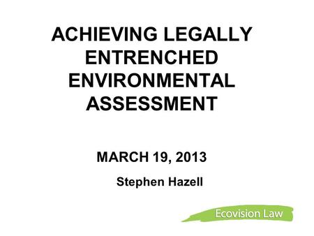 ACHIEVING LEGALLY ENTRENCHED ENVIRONMENTAL ASSESSMENT MARCH 19, 2013 Stephen Hazell.