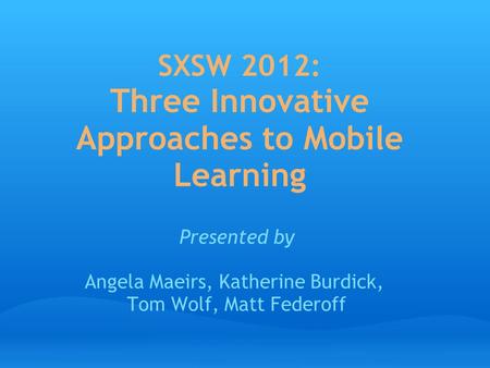 SXSW 2012: Three Innovative Approaches to Mobile Learning Presented by Angela Maeirs, Katherine Burdick, Tom Wolf, Matt Federoff.