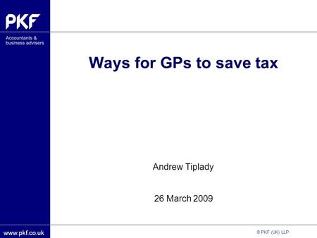 Www.pkf.co.uk © PKF (UK) LLP Ways for GPs to save tax Andrew Tiplady 26 March 2009.