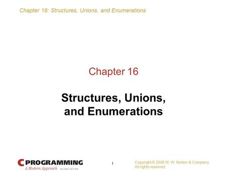Chapter 16: Structures, Unions, and Enumerations Copyright © 2008 W. W. Norton & Company. All rights reserved. 1 Chapter 16 Structures, Unions, and Enumerations.