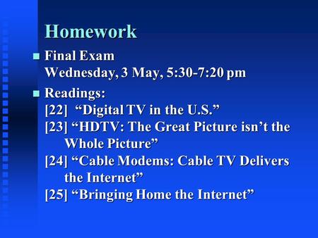 Homework n Final Exam Wednesday, 3 May, 5:30-7:20 pm n Readings: [22] “Digital TV in the U.S.” [23] “HDTV: The Great Picture isn’t the Whole Picture” [24]