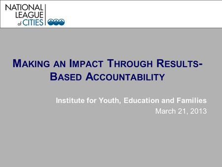 M AKING AN I MPACT T HROUGH R ESULTS - B ASED A CCOUNTABILITY Institute for Youth, Education and Families March 21, 2013.