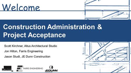 Construction Administration & Project Acceptance Welcome Scott Kirchner, Altus Architectural Studio Jon Hilton, Farris Engineering Jason Studt, JE Dunn.