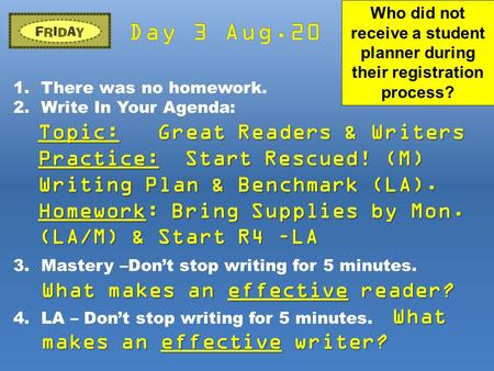 1.There was no homework. 2.Write In Your Agenda: Topic: Great Readers & Writers Practice: Start Rescued! (M) Writing Plan & Benchmark (LA). Homework: Bring.