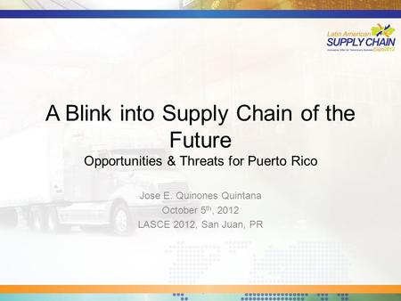 A Blink into Supply Chain of the Future Opportunities & Threats for Puerto Rico Jose E. Quinones Quintana October 5 th, 2012 LASCE 2012, San Juan, PR.