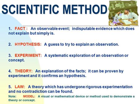SCIENTIFIC METHOD 1. FACT : An observable event; indisputable evidence which does not explain but simply is. 2. HYPOTHESIS: A guess to try to explain an.