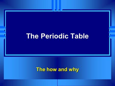 The Periodic Table The how and why.
